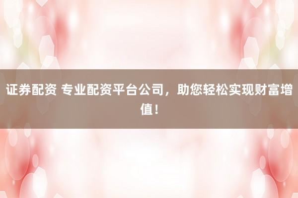证券配资 专业配资平台公司，助您轻松实现财富增值！