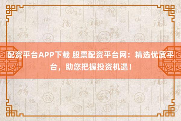 配资平台APP下载 股票配资平台网：精选优质平台，助您把握投资机遇！