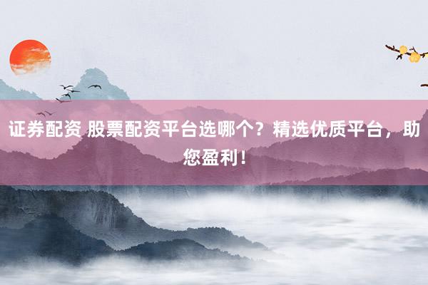 证券配资 股票配资平台选哪个？精选优质平台，助您盈利！