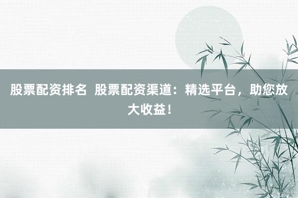 股票配资排名  股票配资渠道：精选平台，助您放大收益！