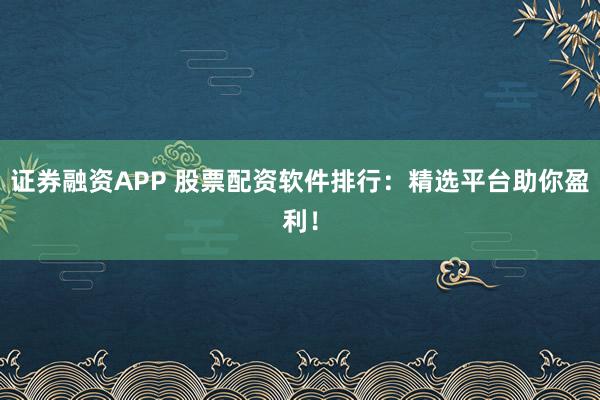 证券融资APP 股票配资软件排行：精选平台助你盈利！