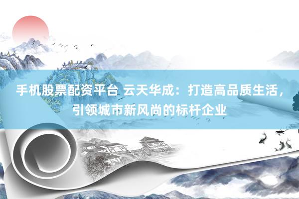 手机股票配资平台 云天华成：打造高品质生活，引领城市新风尚的标杆企业