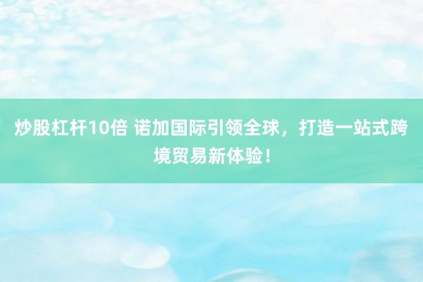 炒股杠杆10倍 诺加国际引领全球，打造一站式跨境贸易新体验！