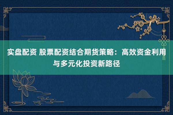 实盘配资 股票配资结合期货策略：高效资金利用与多元化投资新路径