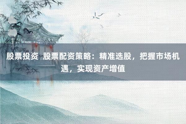 股票投资  股票配资策略：精准选股，把握市场机遇，实现资产增值