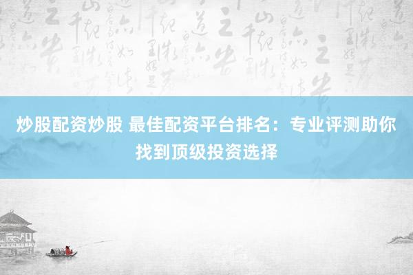炒股配资炒股 最佳配资平台排名：专业评测助你找到顶级投资选择