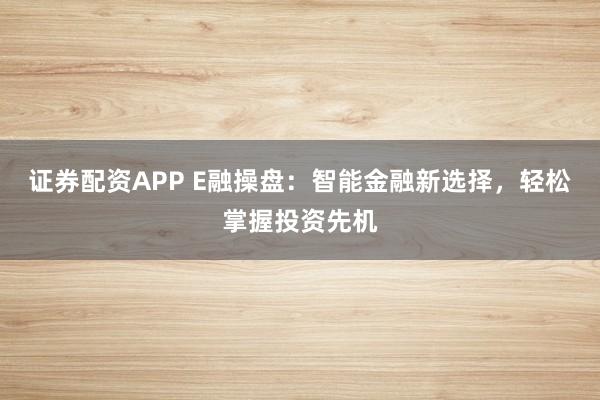 证券配资APP E融操盘：智能金融新选择，轻松掌握投资先机