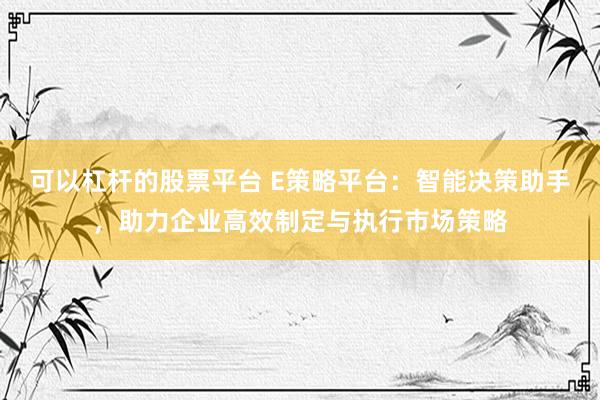 可以杠杆的股票平台 E策略平台：智能决策助手，助力企业高效制定与执行市场策略