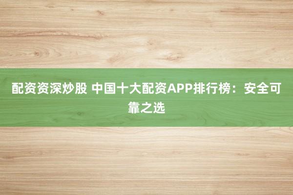 配资资深炒股 中国十大配资APP排行榜：安全可靠之选