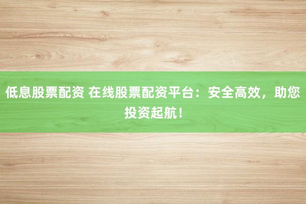 低息股票配资 在线股票配资平台：安全高效，助您投资起航！