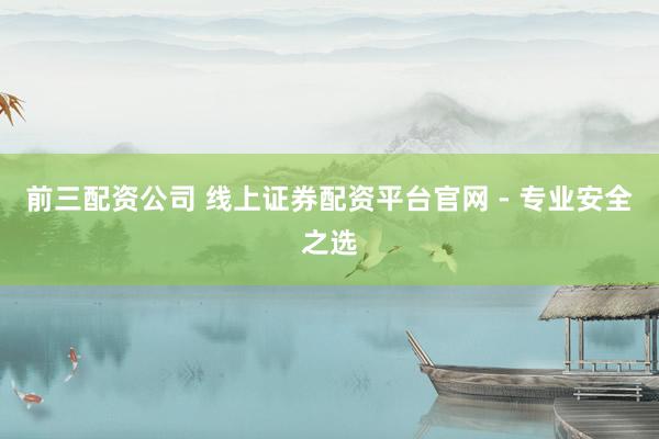 前三配资公司 线上证券配资平台官网 - 专业安全之选