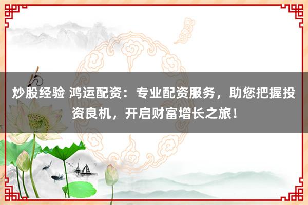 炒股经验 鸿运配资：专业配资服务，助您把握投资良机，开启财富增长之旅！