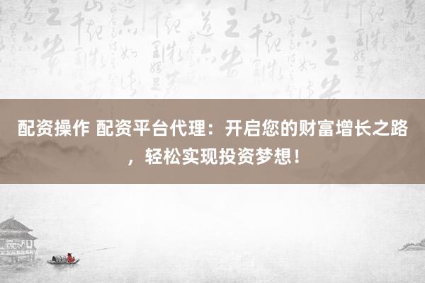 配资操作 配资平台代理：开启您的财富增长之路，轻松实现投资梦想！