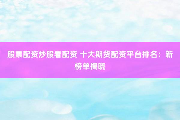 股票配资炒股看配资 十大期货配资平台排名：新榜单揭晓