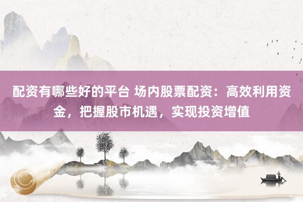 配资有哪些好的平台 场内股票配资：高效利用资金，把握股市机遇，实现投资增值