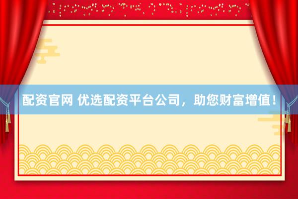 配资官网 优选配资平台公司，助您财富增值！