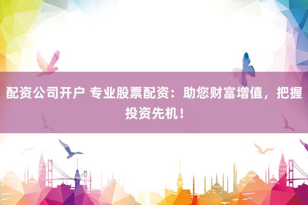 配资公司开户 专业股票配资：助您财富增值，把握投资先机！