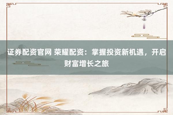证券配资官网 荣耀配资：掌握投资新机遇，开启财富增长之旅