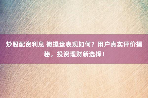 炒股配资利息 徽操盘表现如何？用户真实评价揭秘，投资理财新选择！