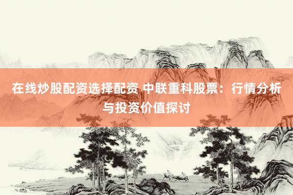 在线炒股配资选择配资 中联重科股票：行情分析与投资价值探讨