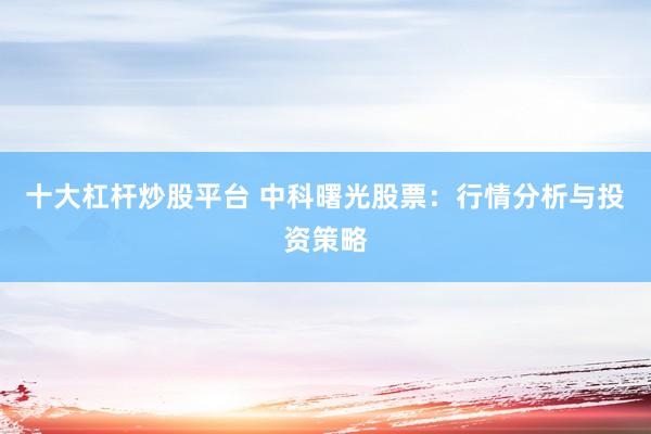 十大杠杆炒股平台 中科曙光股票：行情分析与投资策略