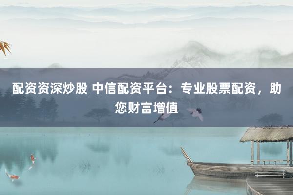 配资资深炒股 中信配资平台：专业股票配资，助您财富增值