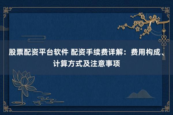 股票配资平台软件 配资手续费详解：费用构成、计算方式及注意事项