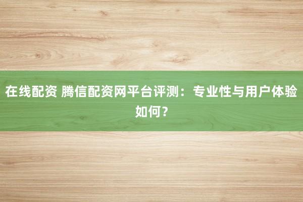 在线配资 腾信配资网平台评测：专业性与用户体验如何？