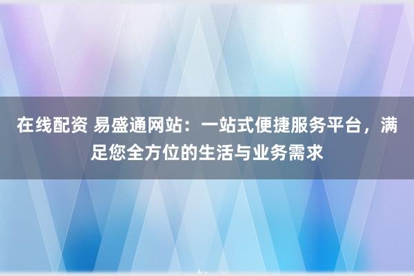 在线配资 易盛通网站：一站式便捷服务平台，满足您全方位的生活与业务需求