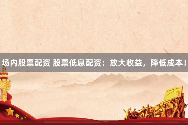 场内股票配资 股票低息配资：放大收益，降低成本！