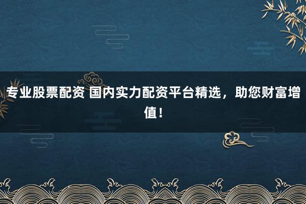 专业股票配资 国内实力配资平台精选，助您财富增值！