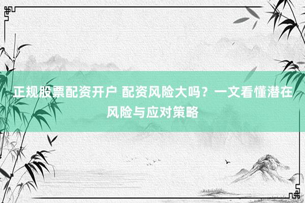 正规股票配资开户 配资风险大吗？一文看懂潜在风险与应对策略