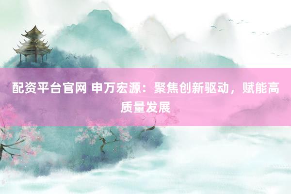 配资平台官网 申万宏源：聚焦创新驱动，赋能高质量发展