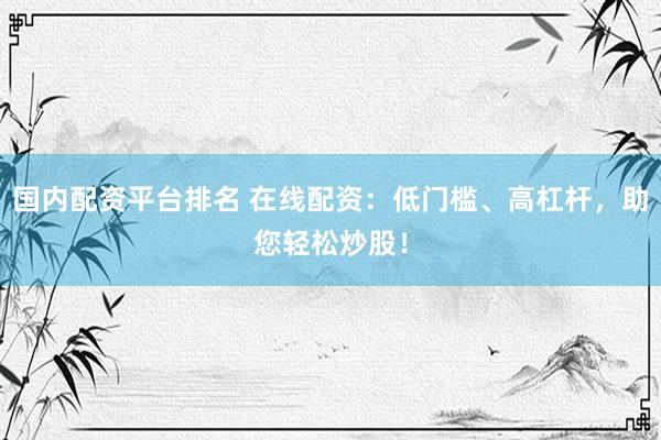 国内配资平台排名 在线配资：低门槛、高杠杆，助您轻松炒股！