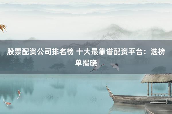 股票配资公司排名榜 十大最靠谱配资平台：选榜单揭晓