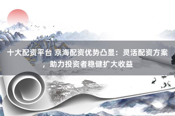 十大配资平台 京海配资优势凸显：灵活配资方案，助力投资者稳健扩大收益
