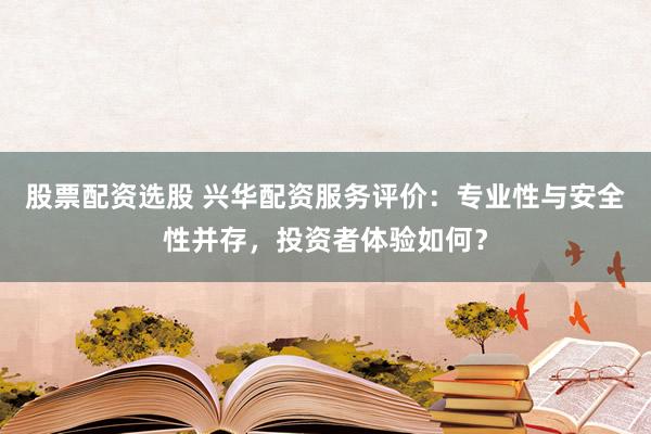 股票配资选股 兴华配资服务评价：专业性与安全性并存，投资者体验如何？
