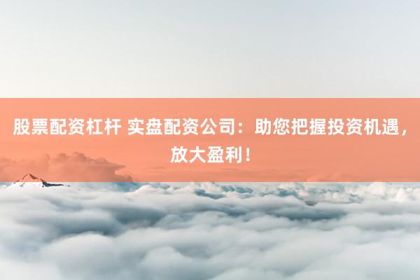 股票配资杠杆 实盘配资公司：助您把握投资机遇，放大盈利！