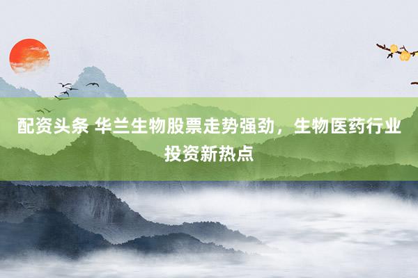 配资头条 华兰生物股票走势强劲，生物医药行业投资新热点