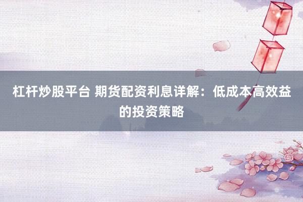 杠杆炒股平台 期货配资利息详解：低成本高效益的投资策略