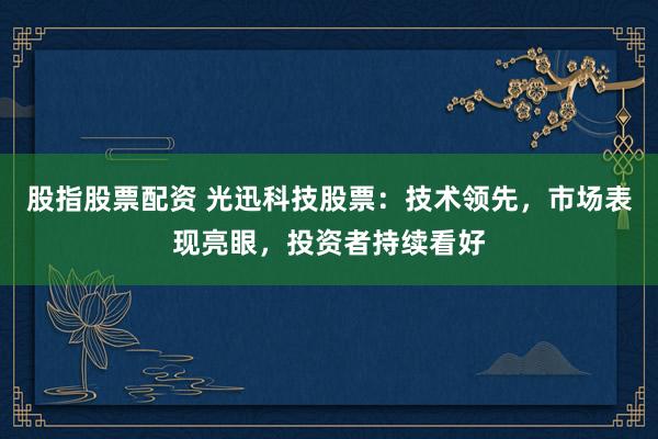 股指股票配资 光迅科技股票：技术领先，市场表现亮眼，投资者持续看好