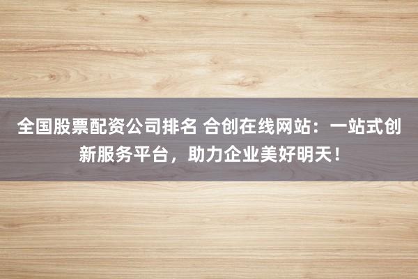 全国股票配资公司排名 合创在线网站：一站式创新服务平台，助力企业美好明天！