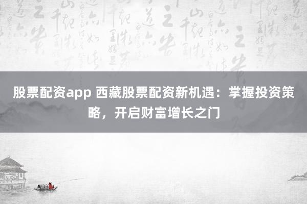股票配资app 西藏股票配资新机遇：掌握投资策略，开启财富增长之门