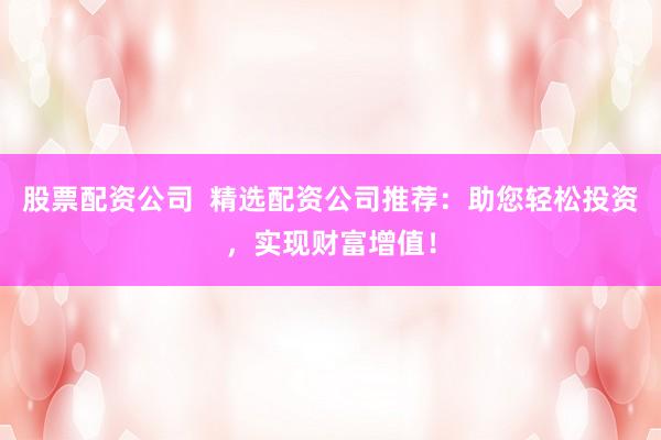 股票配资公司  精选配资公司推荐：助您轻松投资，实现财富增值！