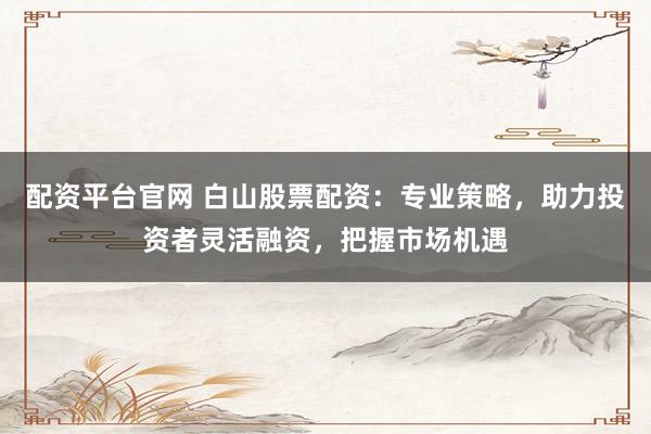 配资平台官网 白山股票配资：专业策略，助力投资者灵活融资，把握市场机遇