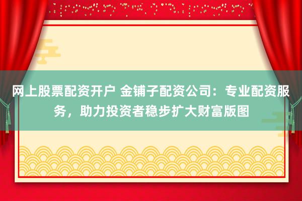 网上股票配资开户 金铺子配资公司：专业配资服务，助力投资者稳步扩大财富版图
