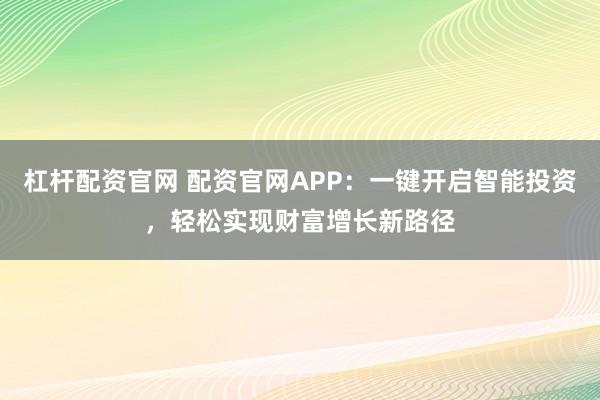 杠杆配资官网 配资官网APP：一键开启智能投资，轻松实现财富增长新路径
