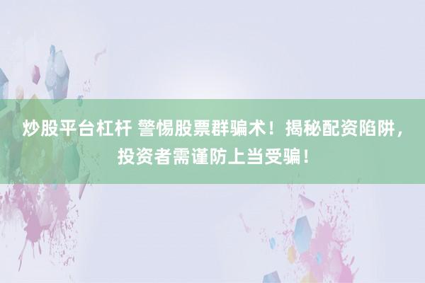 炒股平台杠杆 警惕股票群骗术！揭秘配资陷阱，投资者需谨防上当受骗！