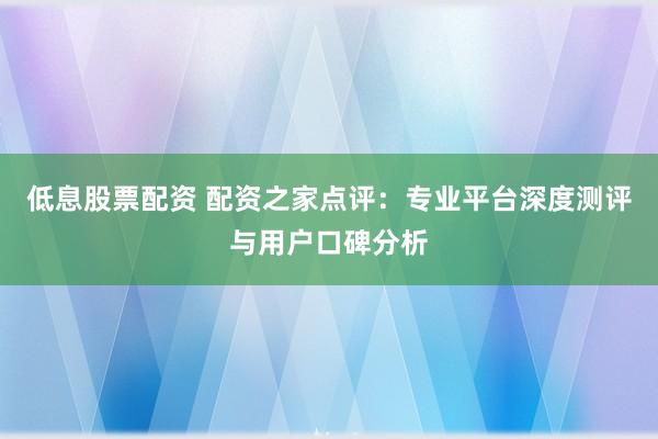 低息股票配资 配资之家点评：专业平台深度测评与用户口碑分析