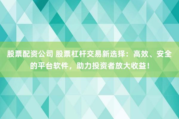 股票配资公司 股票杠杆交易新选择：高效、安全的平台软件，助力投资者放大收益！